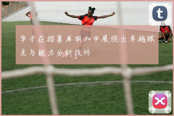 华子在招募库明加中展现出卓越眼光与能力分析技巧