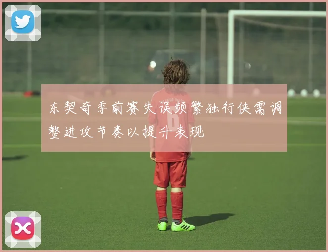 东契奇季前赛失误频繁独行侠需调整进攻节奏以提升表现