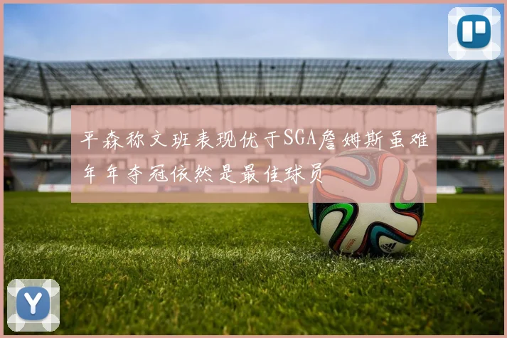平森称文班表现优于SGA詹姆斯虽难年年夺冠依然是最佳球员