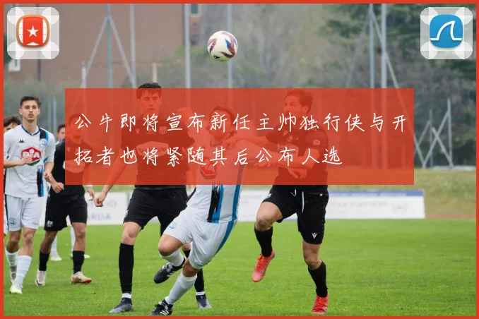公牛即将宣布新任主帅独行侠与开拓者也将紧随其后公布人选