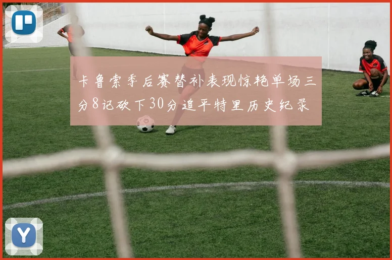 卡鲁索季后赛替补表现惊艳单场三分8记砍下30分追平特里历史纪录