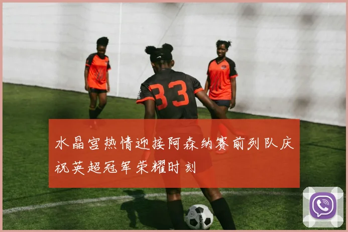水晶宫热情迎接阿森纳赛前列队庆祝英超冠军荣耀时刻