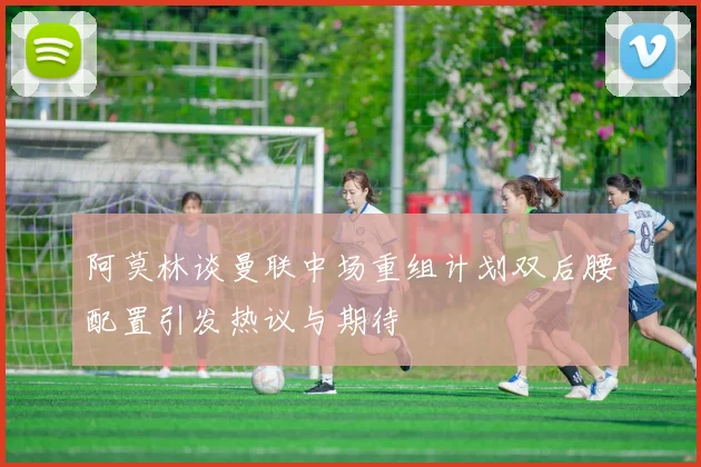 阿莫林谈曼联中场重组计划双后腰配置引发热议与期待