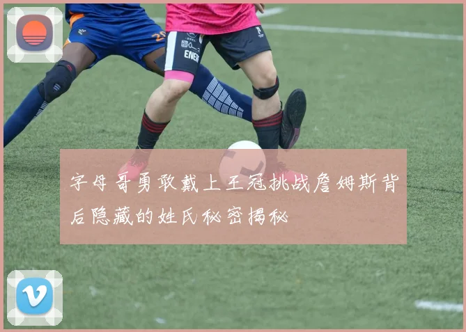 字母哥勇敢戴上王冠挑战詹姆斯背后隐藏的姓氏秘密揭秘