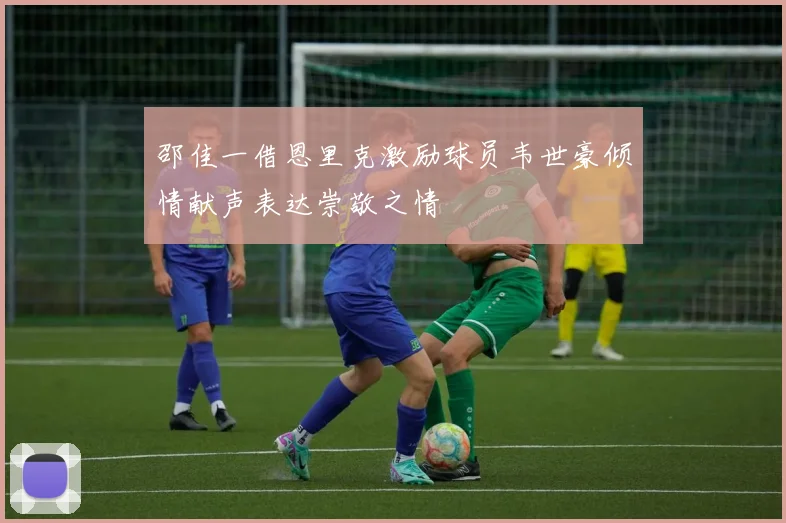 邵佳一借恩里克激励球员韦世豪倾情献声表达崇敬之情