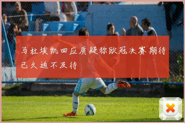 马杜埃凯回应质疑称欧冠决赛期待已久迫不及待