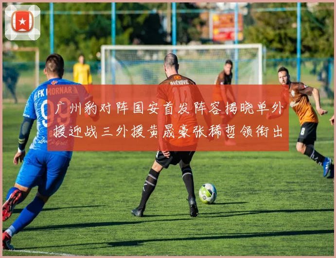 广州豹对阵国安首发阵容揭晓单外援迎战三外援黄晟豪张稀哲领衔出战
