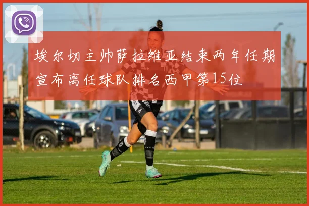 埃尔切主帅萨拉维亚结束两年任期宣布离任球队排名西甲第15位