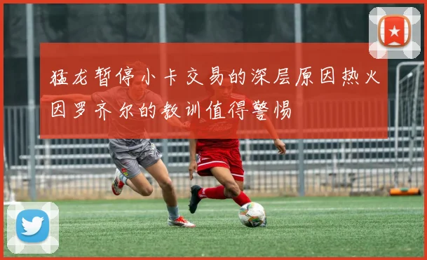 猛龙暂停小卡交易的深层原因热火因罗齐尔的教训值得警惕