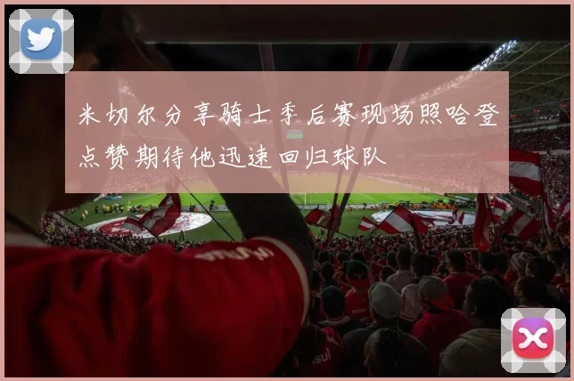 米切尔分享骑士季后赛现场照哈登点赞期待他迅速回归球队