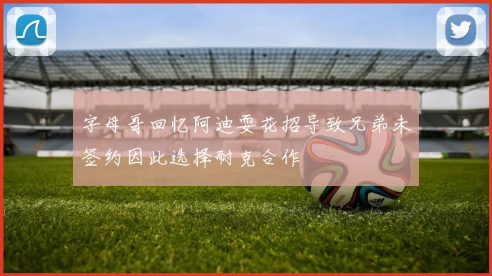 字母哥回忆阿迪耍花招导致兄弟未签约因此选择耐克合作