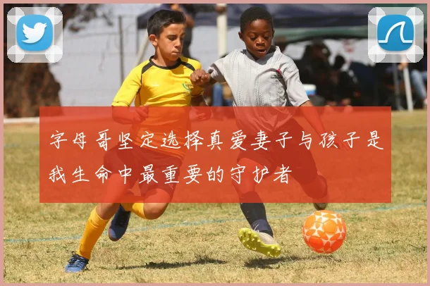 字母哥坚定选择真爱妻子与孩子是我生命中最重要的守护者
