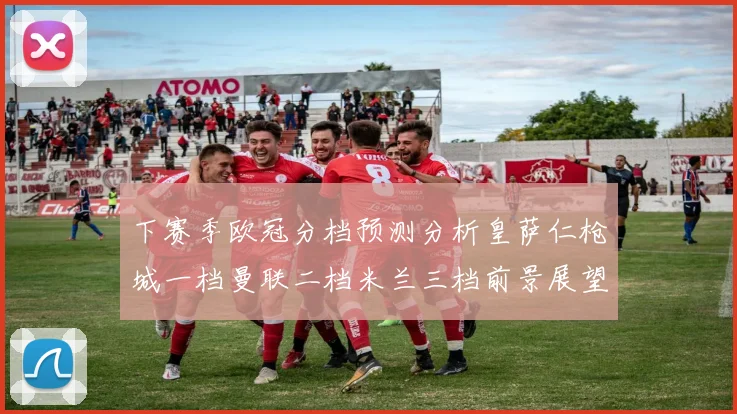 下赛季欧冠分档预测分析皇萨仁枪城一档曼联二档米兰三档前景展望
