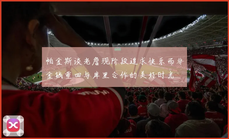 帕金斯谈老詹现阶段追求快乐而非金钱重回与库里合作的美好时光
