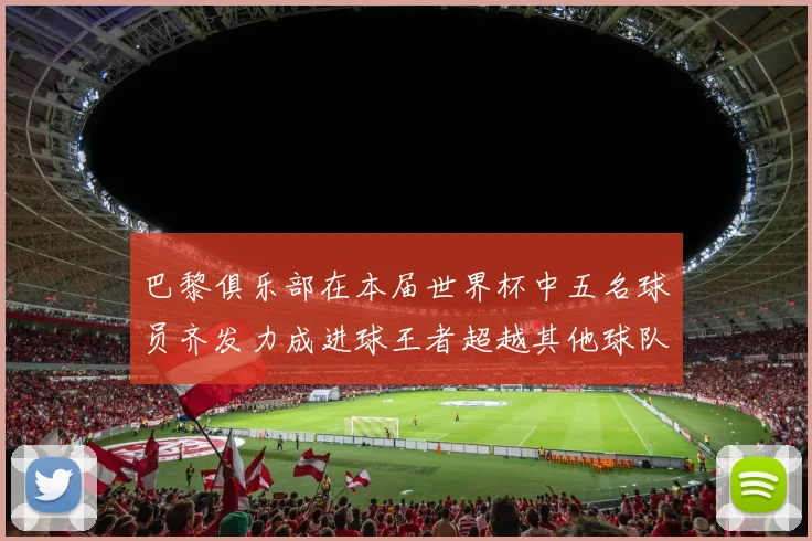 巴黎俱乐部在本届世界杯中五名球员齐发力成进球王者超越其他球队