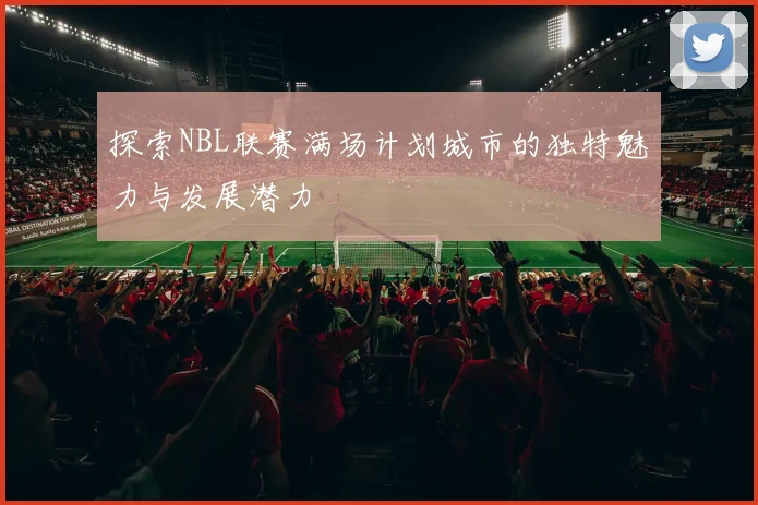 探索NBL联赛满场计划城市的独特魅力与发展潜力
