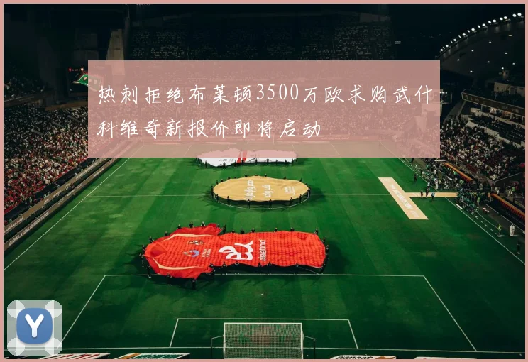 热刺拒绝布莱顿3500万欧求购武什科维奇新报价即将启动