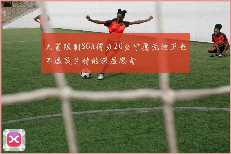 火箭限制SGA得分20分宁愿无控卫也不选莫兰特的深层思考