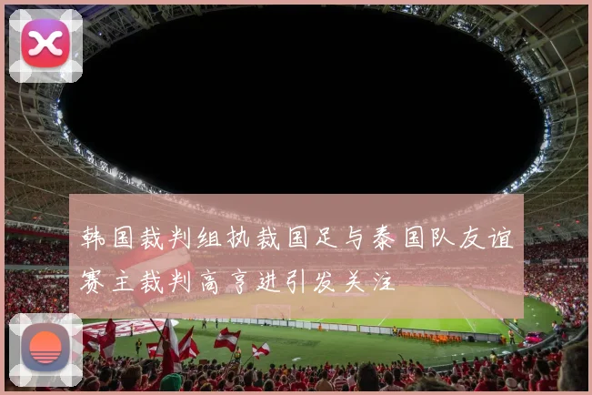 韩国裁判组执裁国足与泰国队友谊赛主裁判高亨进引发关注