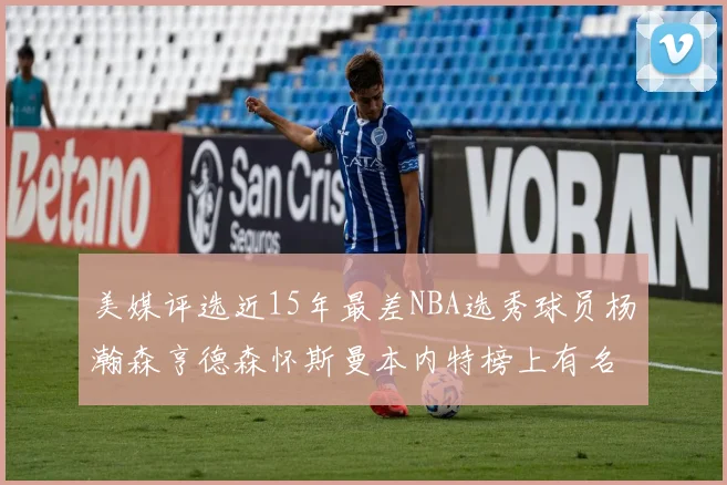 美媒评选近15年最差NBA选秀球员杨瀚森亨德森怀斯曼本内特榜上有名