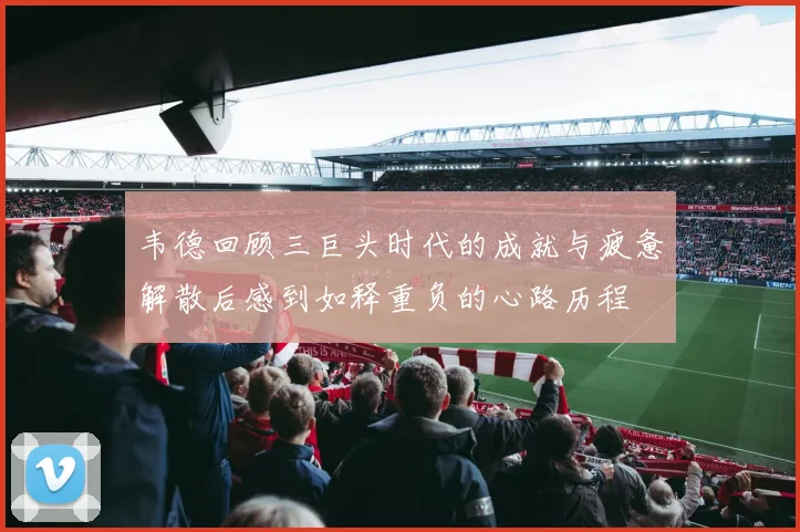 韦德回顾三巨头时代的成就与疲惫解散后感到如释重负的心路历程