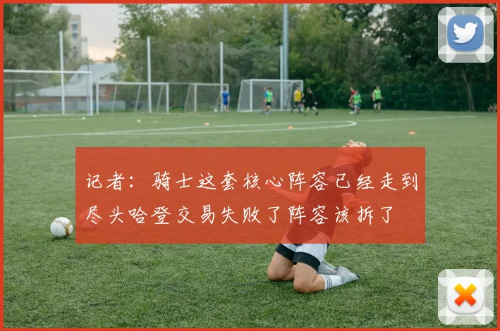 记者：骑士这套核心阵容已经走到尽头哈登交易失败了阵容该拆了