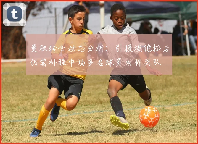 曼联转会动态分析:引援埃德松后仍需补强中场多名球员或将离队
