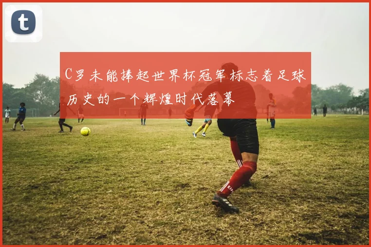C罗未能捧起世界杯冠军标志着足球历史的一个辉煌时代落幕