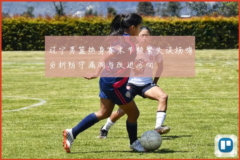 辽宁男篮热身赛末节频繁失误杨鸣分析防守漏洞与改进方向