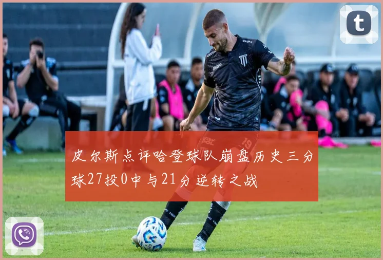皮尔斯点评哈登球队崩盘历史三分球27投0中与21分逆转之战