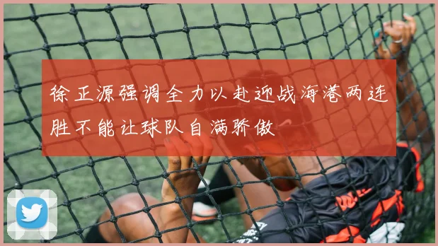 徐正源强调全力以赴迎战海港两连胜不能让球队自满骄傲