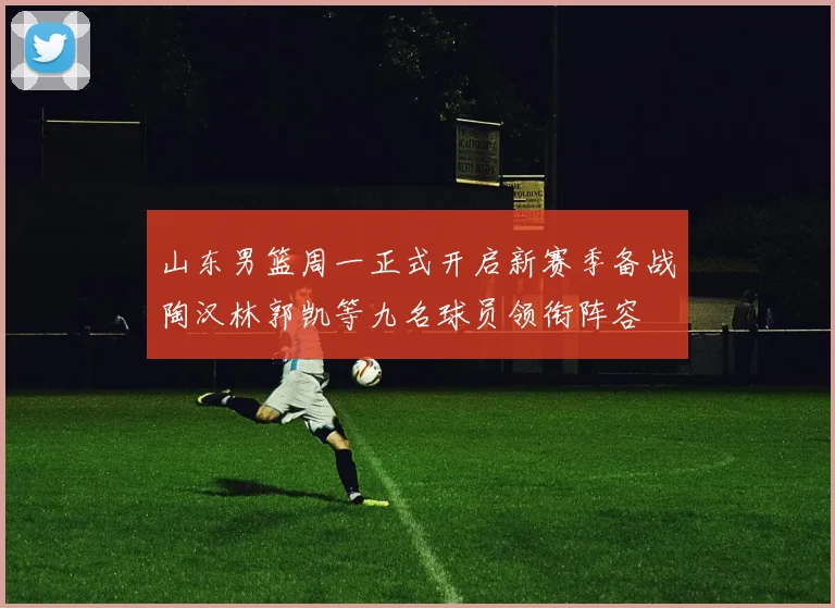 山东男篮周一正式开启新赛季备战陶汉林郭凯等九名球员领衔阵容