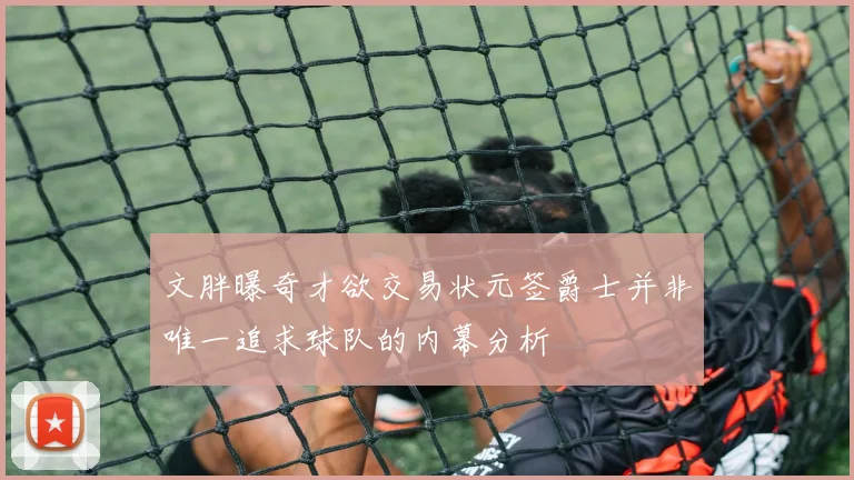 文胖曝奇才欲交易状元签爵士并非唯一追求球队的内幕分析