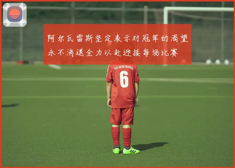 阿尔瓦雷斯坚定表示对冠军的渴望永不消退全力以赴迎接每场比赛