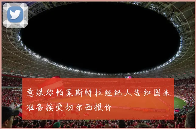 意媒称帕莱斯特拉经纪人告知国米准备接受切尔西报价