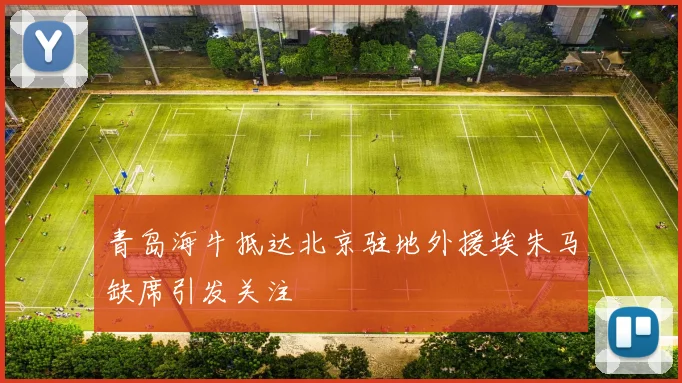 青岛海牛抵达北京驻地外援埃朱马缺席引发关注