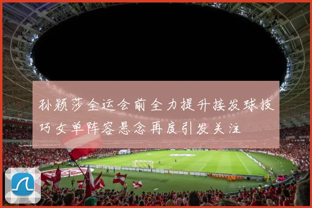 孙颖莎全运会前全力提升接发球技巧女单阵容悬念再度引发关注