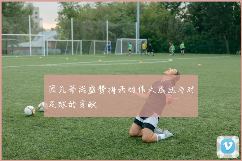 因凡蒂诺盛赞梅西的伟大成就与对足球的贡献