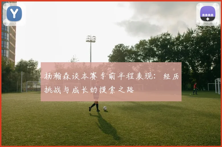 杨瀚森谈本赛季前半程表现：经历挑战与成长的摸索之路