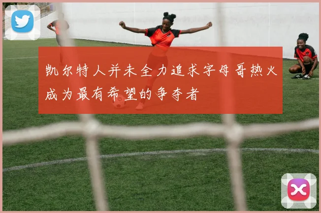 凯尔特人并未全力追求字母哥热火成为最有希望的争夺者