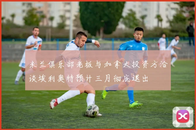 米兰俱乐部老板与加拿大投资方洽谈埃利奥特预计三月彻底退出