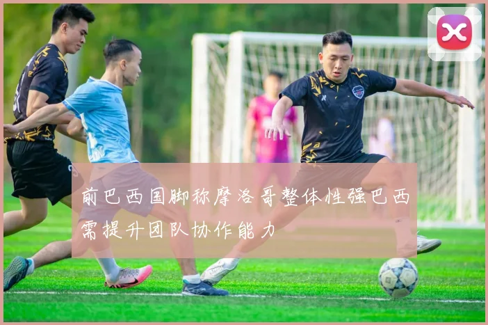 前巴西国脚称摩洛哥整体性强巴西需提升团队协作能力