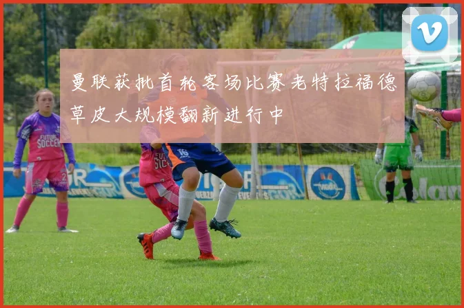 曼联获批首轮客场比赛老特拉福德草皮大规模翻新进行中