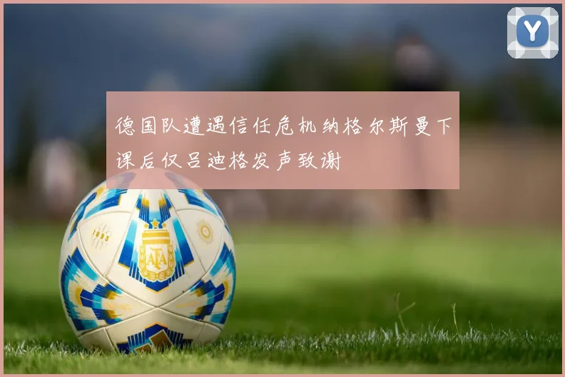 德国队遭遇信任危机纳格尔斯曼下课后仅吕迪格发声致谢