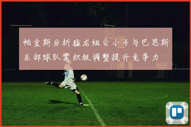 帕金斯分析猛龙组合小卡与巴恩斯东部球队需积极调整提升竞争力