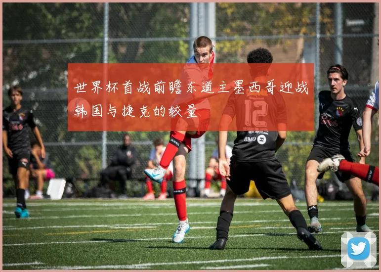 世界杯首战前瞻东道主墨西哥迎战韩国与捷克的较量