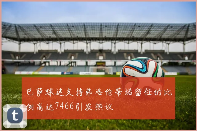 巴萨球迷支持弗洛伦蒂诺留任的比例高达7466引发热议