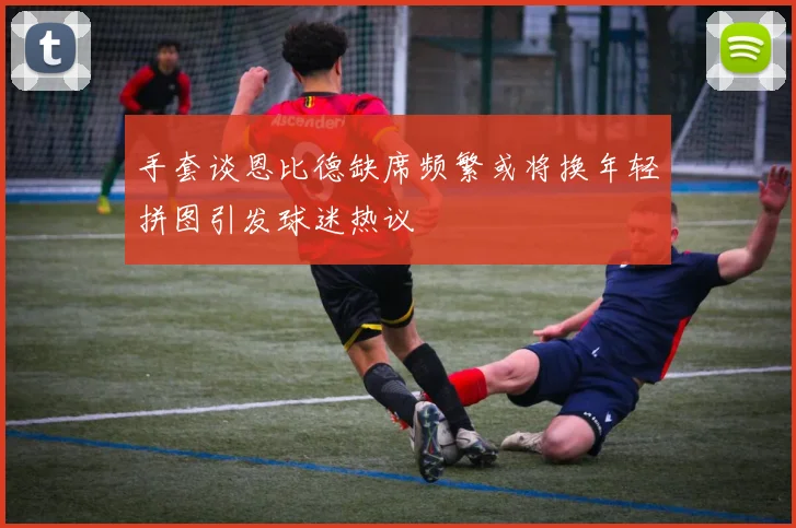 手套谈恩比德缺席频繁或将换年轻拼图引发球迷热议