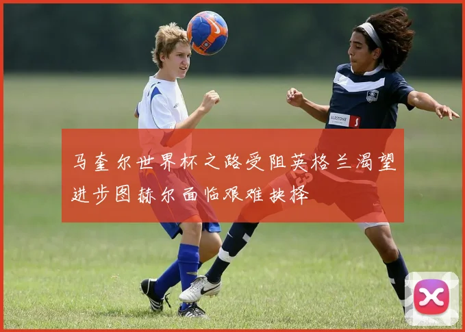 马奎尔世界杯之路受阻英格兰渴望进步图赫尔面临艰难抉择