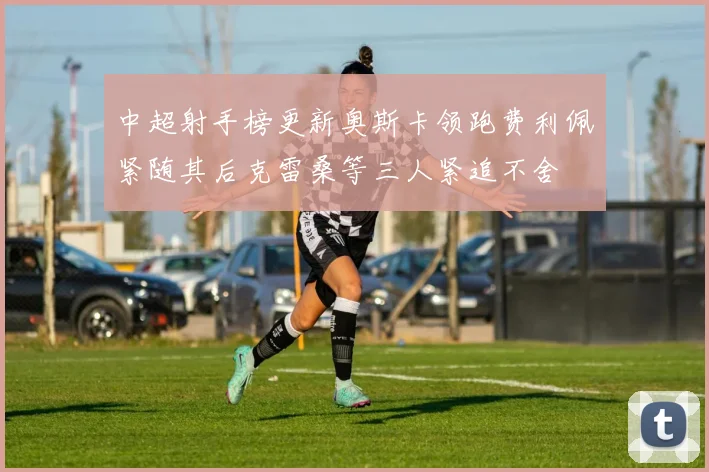 中超射手榜更新奥斯卡领跑费利佩紧随其后克雷桑等三人紧追不舍